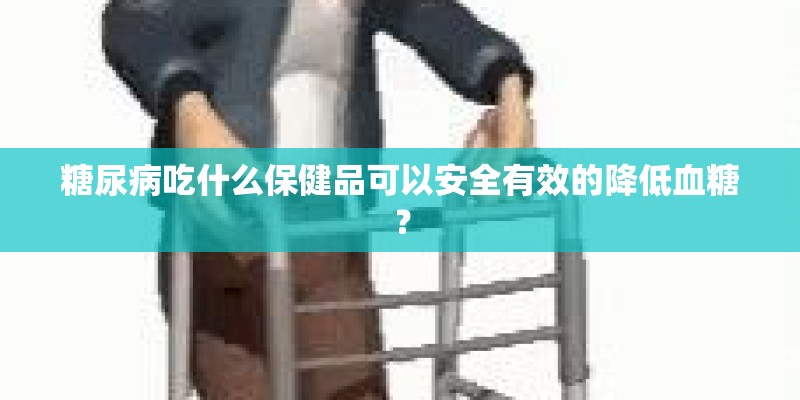 糖尿病吃什么保健品可以安全有效的降低血糖？
