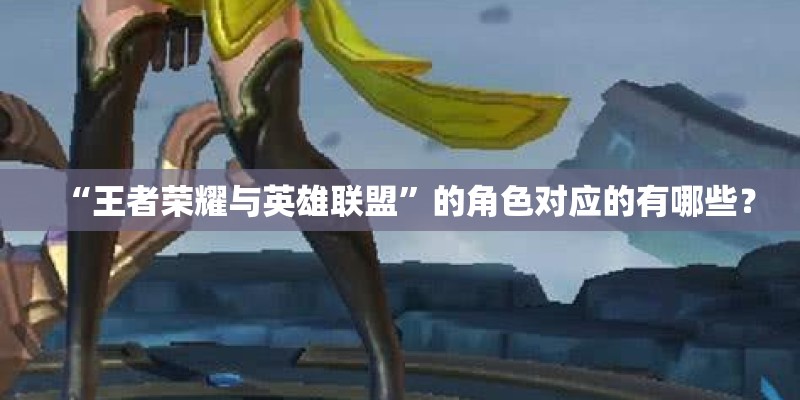 “王者荣耀与英雄联盟”的角色对应的有哪些? “王者荣耀与英雄联盟”的角色对应的有哪些?