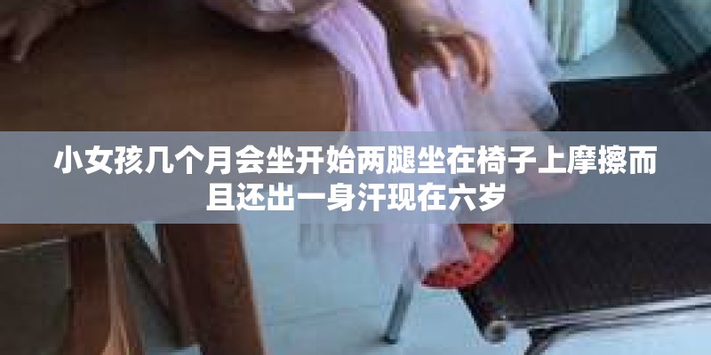 小女孩几个月会坐开始两腿坐在椅子上摩擦而且还出一身汗现在六岁 小女孩几个月会坐开始两腿坐在椅子上摩擦而且还出一身汗现在六岁