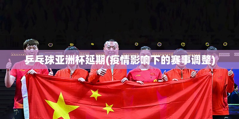 乒乓球亚洲杯延期(疫情影响下的赛事调整)