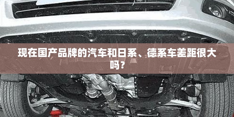 现在国产品牌的汽车和日系、德系车差距很大吗？