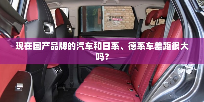 现在国产品牌的汽车和日系、德系车差距很大吗？