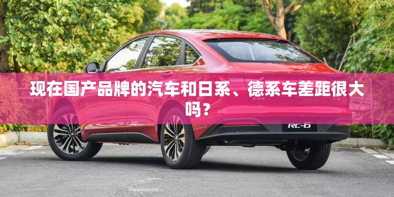 现在国产品牌的汽车和日系、德系车差距很大吗？