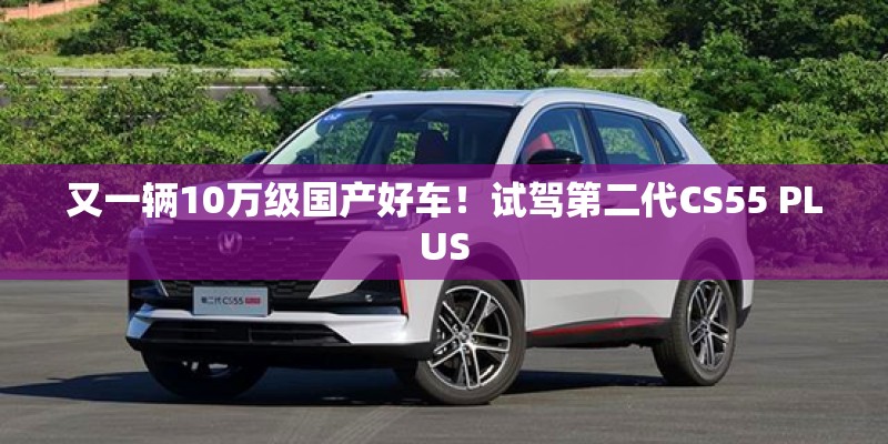 又一辆10万级国产好车！试驾第二代CS55 PLUS