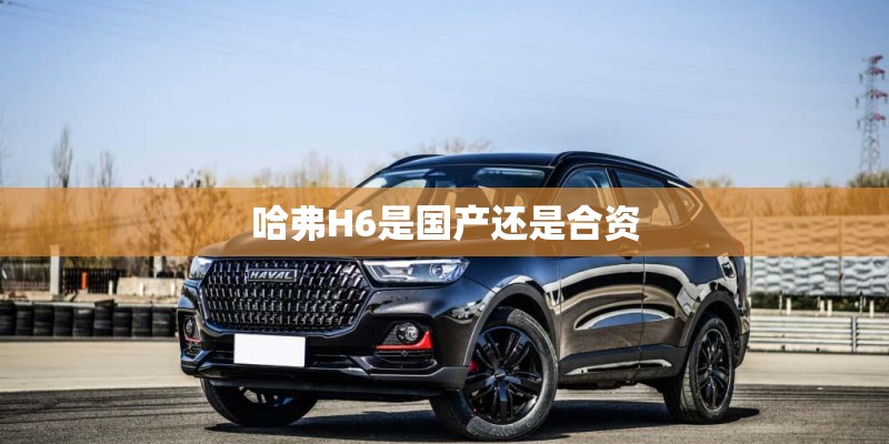 哈弗H6是国产还是合资 哈弗H6是国产还是合资