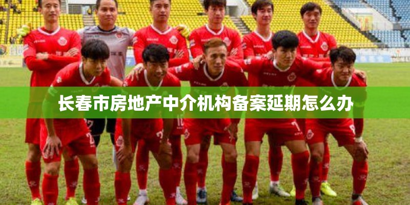 长春市房地产中介机构备案延期怎么办