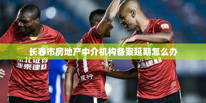 长春市房地产中介机构备案延期怎么办