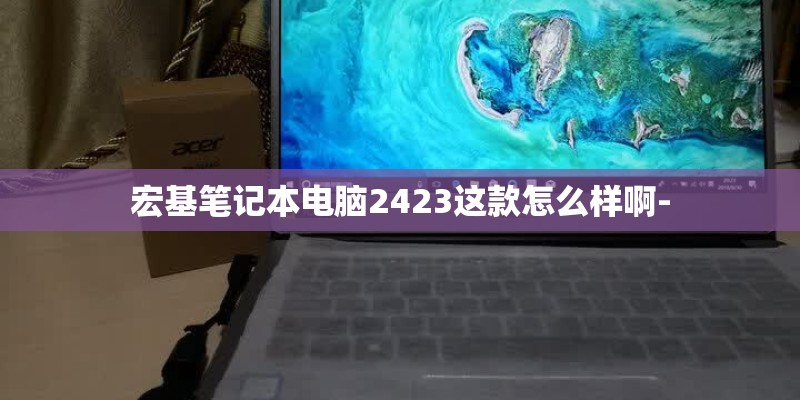 宏基笔记本电脑2423这款怎么样啊- 宏基笔记本电脑2423这款怎么样啊-