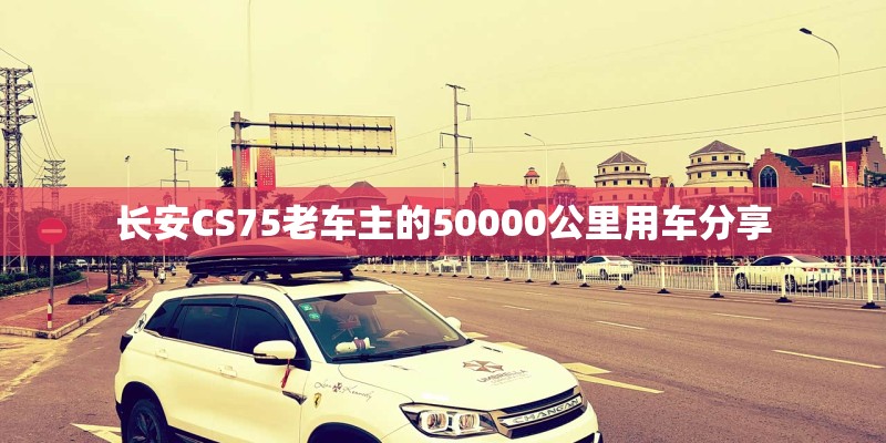长安CS75老车主的50000公里用车分享