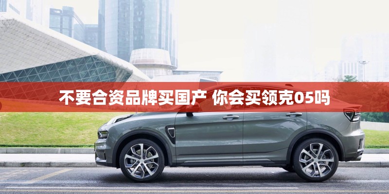 不要合资品牌买国产 你会买领克05吗