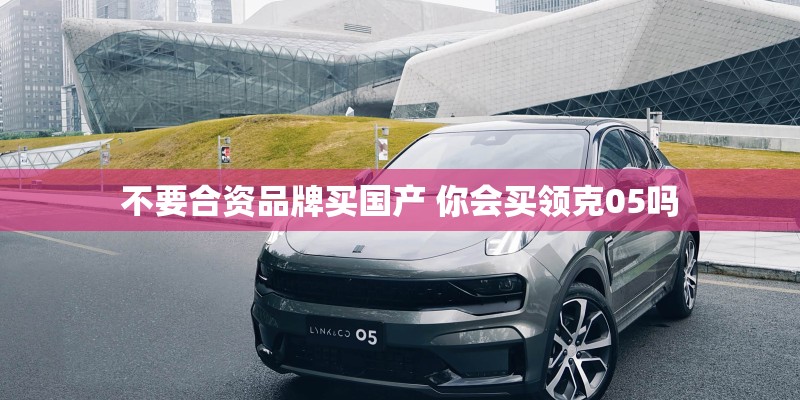 不要合资品牌买国产 你会买领克05吗