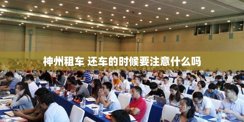 神州租车 还车的时候要注意什么吗