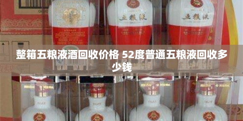 整箱五粮液酒回收价格 52度普通五粮液回收多少钱