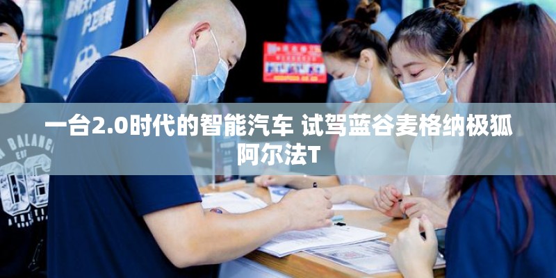 一台2.0时代的智能汽车 试驾蓝谷麦格纳极狐阿尔法T