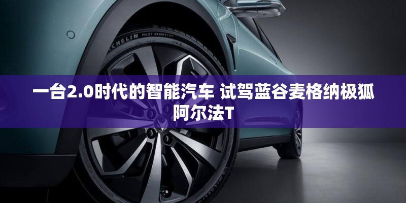 一台2.0时代的智能汽车 试驾蓝谷麦格纳极狐阿尔法T