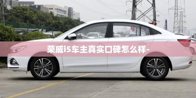 荣威i5车主真实口碑怎么样- 荣威i5车主真实口碑怎么样-
