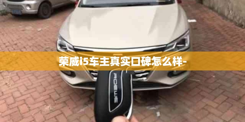 荣威i5车主真实口碑怎么样- 荣威i5车主真实口碑怎么样-