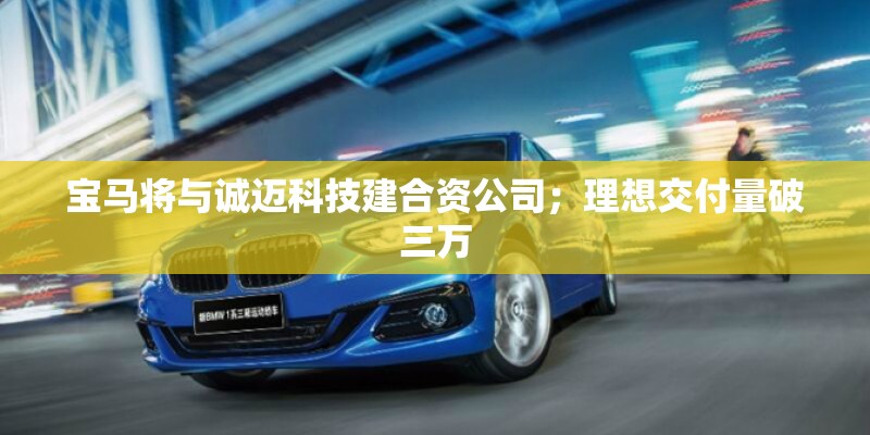 宝马将与诚迈科技建合资公司；理想交付量破三万