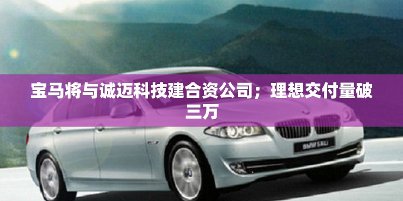 宝马将与诚迈科技建合资公司；理想交付量破三万