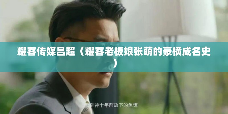 耀客传媒吕超（耀客老板娘张萌的豪横成名史）