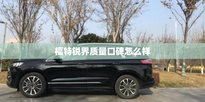 福特锐界质量口碑怎么样 福特锐界质量口碑怎么样