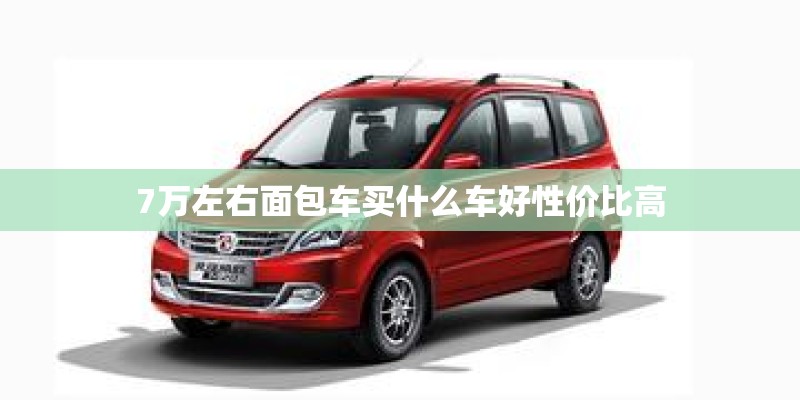 7万左右面包车买什么车好性价比高 7万左右面包车买什么车好性价比高