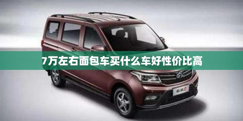 7万左右面包车买什么车好性价比高 7万左右面包车买什么车好性价比高
