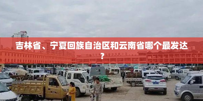 吉林省、宁夏回族自治区和云南省哪个最发达? 吉林省、宁夏回族自治区和云南省哪个最发达?