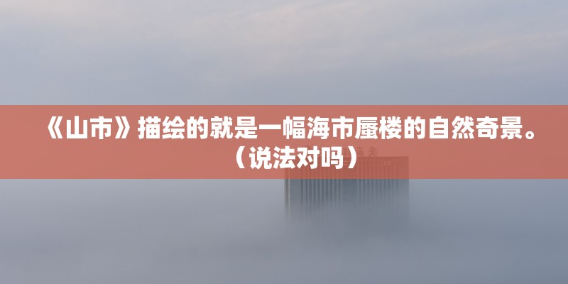 《山市》描绘的就是一幅海市蜃楼的自然奇景。（说法对吗）
