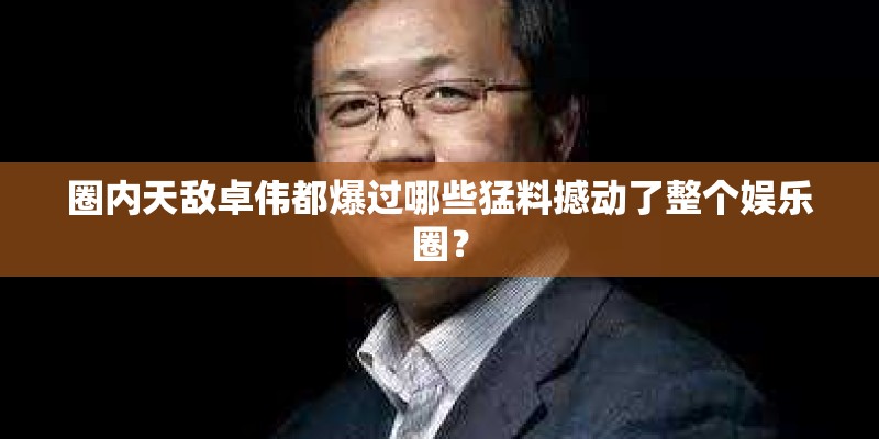 圈内天敌卓伟都爆过哪些猛料撼动了整个娱乐圈？