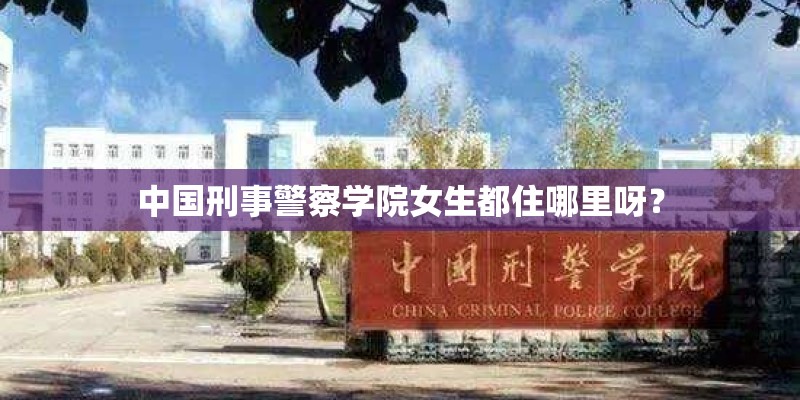 中国刑事警察学院女生都住哪里呀？