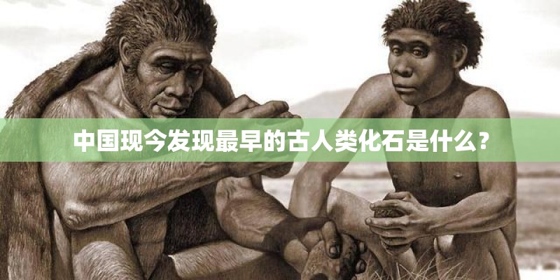 中国现今发现最早的古人类化石是什么？