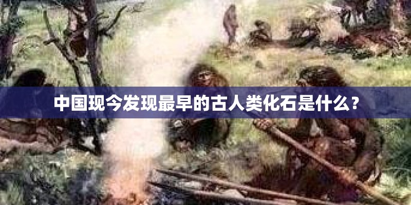 中国现今发现最早的古人类化石是什么？